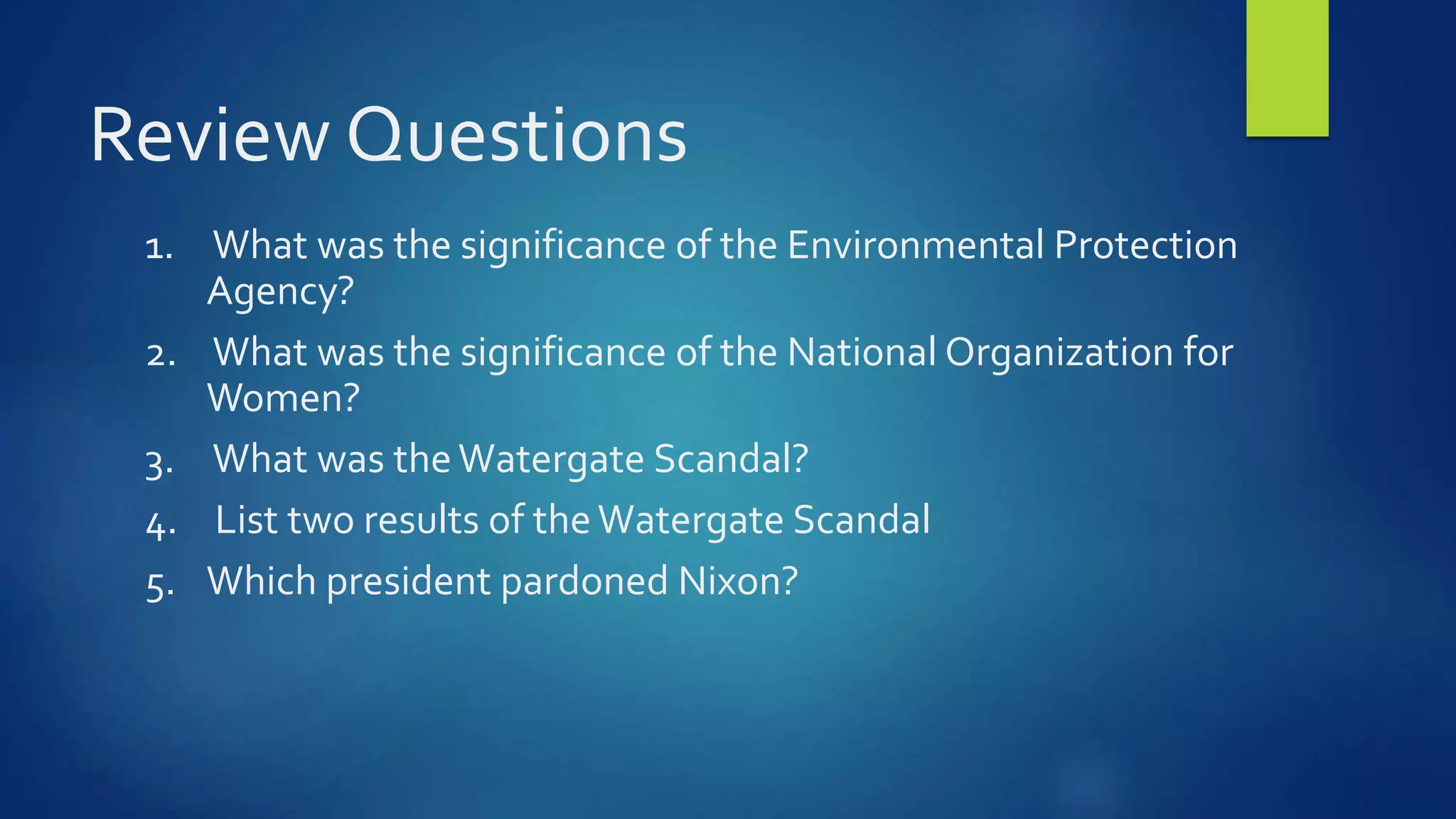 Review Questions
1. What was the significance of the Environmental Protection
Agency?
2. What was the significance of the National Organization for
Women?
3. What was theWatergate Scandal?
4. List two results of theWatergate Scandal
5. Which president pardoned Nixon?
 