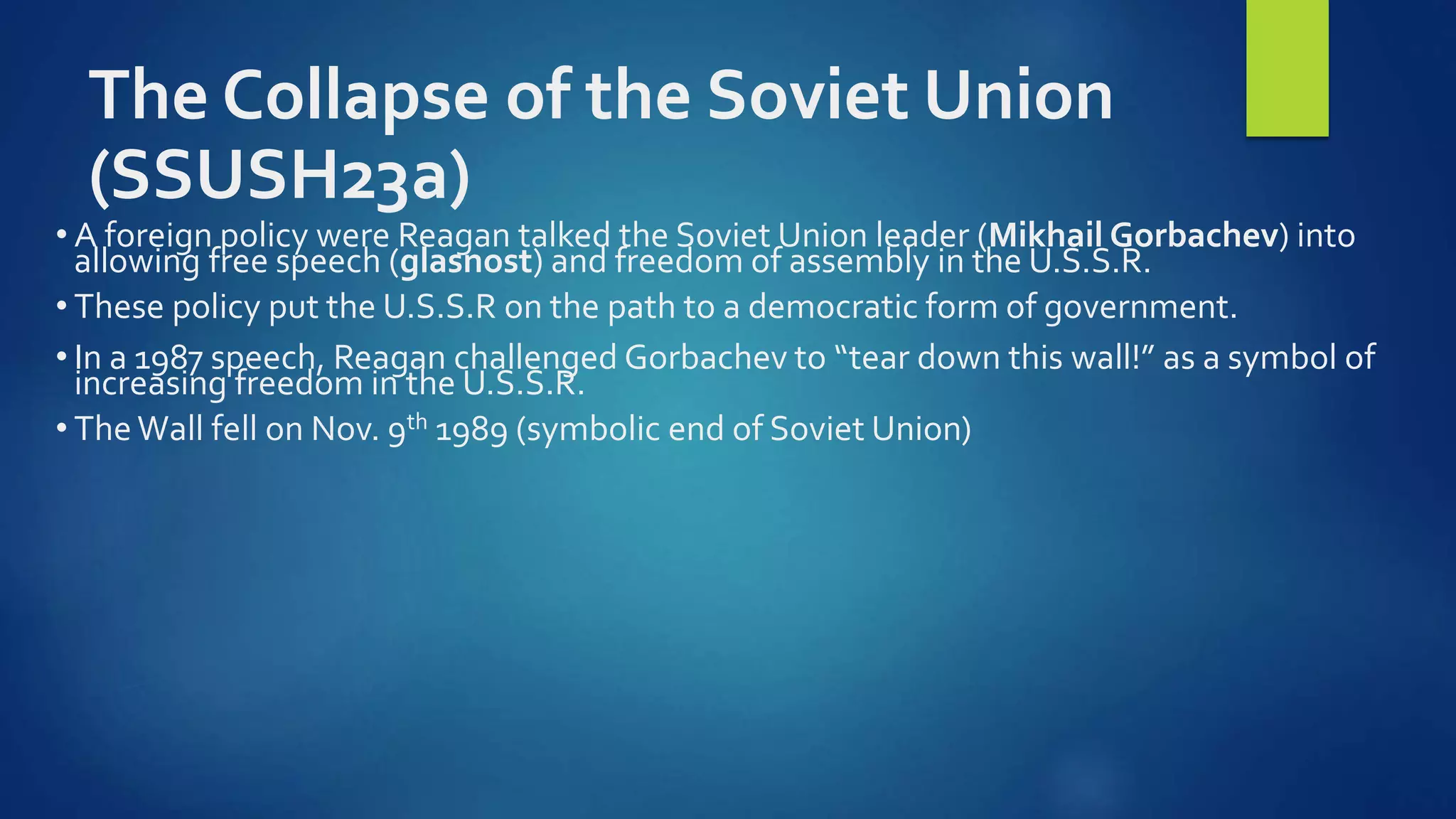 The Collapse of the Soviet Union
(SSUSH23a)
• A foreign policy were Reagan talked the Soviet Union leader (Mikhail Gorbachev) into
allowing free speech (glasnost) and freedom of assembly in the U.S.S.R.
• These policy put the U.S.S.R on the path to a democratic form of government.
• In a 1987 speech, Reagan challenged Gorbachev to “tear down this wall!” as a symbol of
increasing freedom in the U.S.S.R.
• TheWall fell on Nov. 9th 1989 (symbolic end of Soviet Union)
 