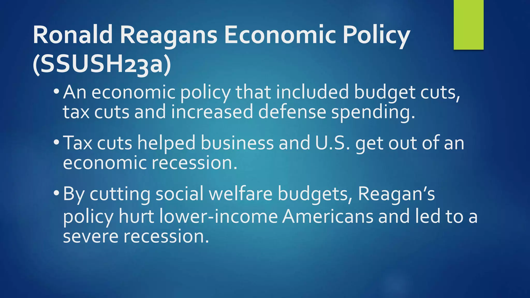 Ronald Reagans Economic Policy
(SSUSH23a)
•An economic policy that included budget cuts,
tax cuts and increased defense spending.
•Tax cuts helped business and U.S. get out of an
economic recession.
•By cutting social welfare budgets, Reagan’s
policy hurt lower-income Americans and led to a
severe recession.
 