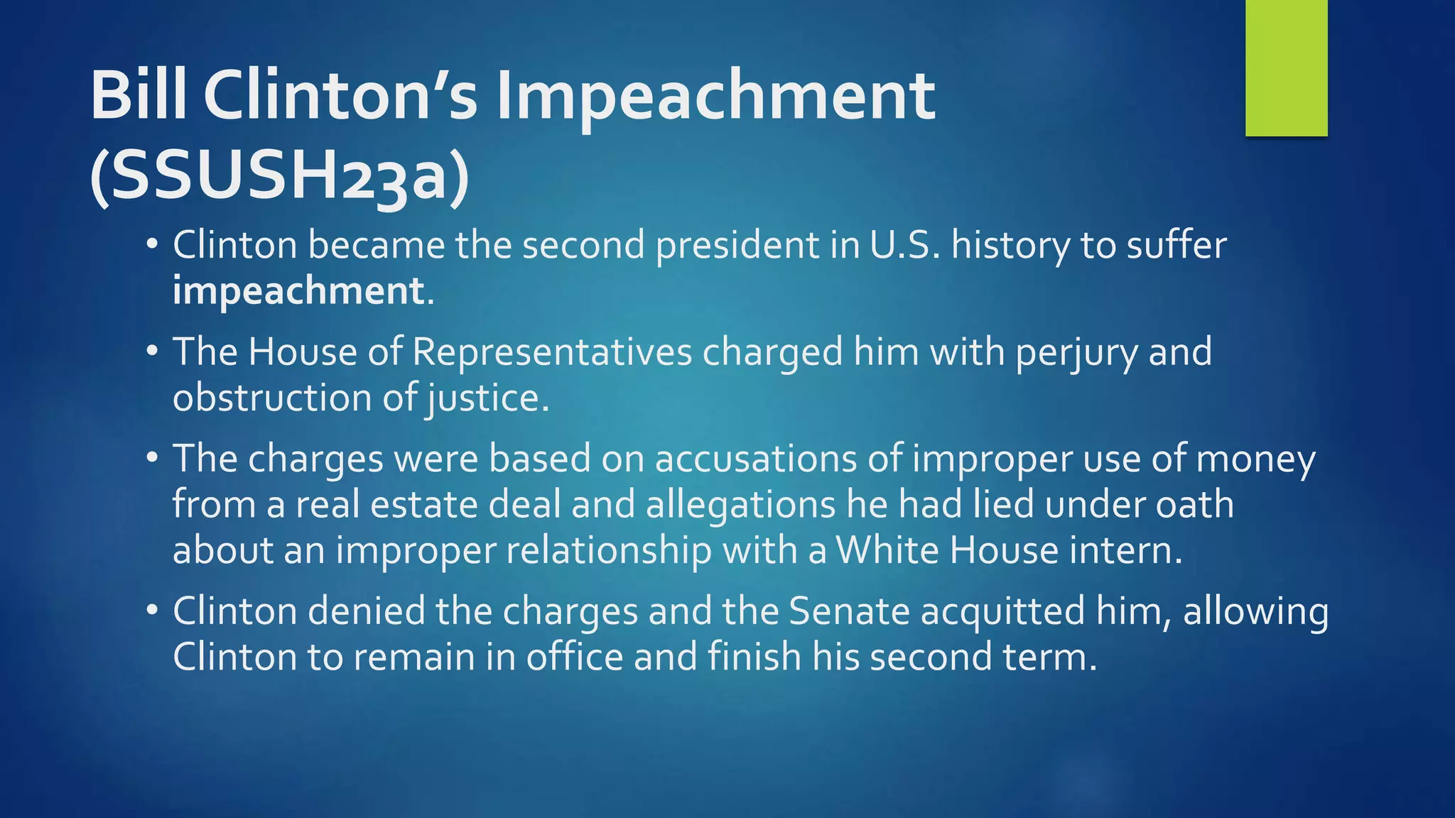 Bill Clinton’s Impeachment
(SSUSH23a)
• Clinton became the second president in U.S. history to suffer
impeachment.
• The House of Representatives charged him with perjury and
obstruction of justice.
• The charges were based on accusations of improper use of money
from a real estate deal and allegations he had lied under oath
about an improper relationship with a White House intern.
• Clinton denied the charges and the Senate acquitted him, allowing
Clinton to remain in office and finish his second term.
 