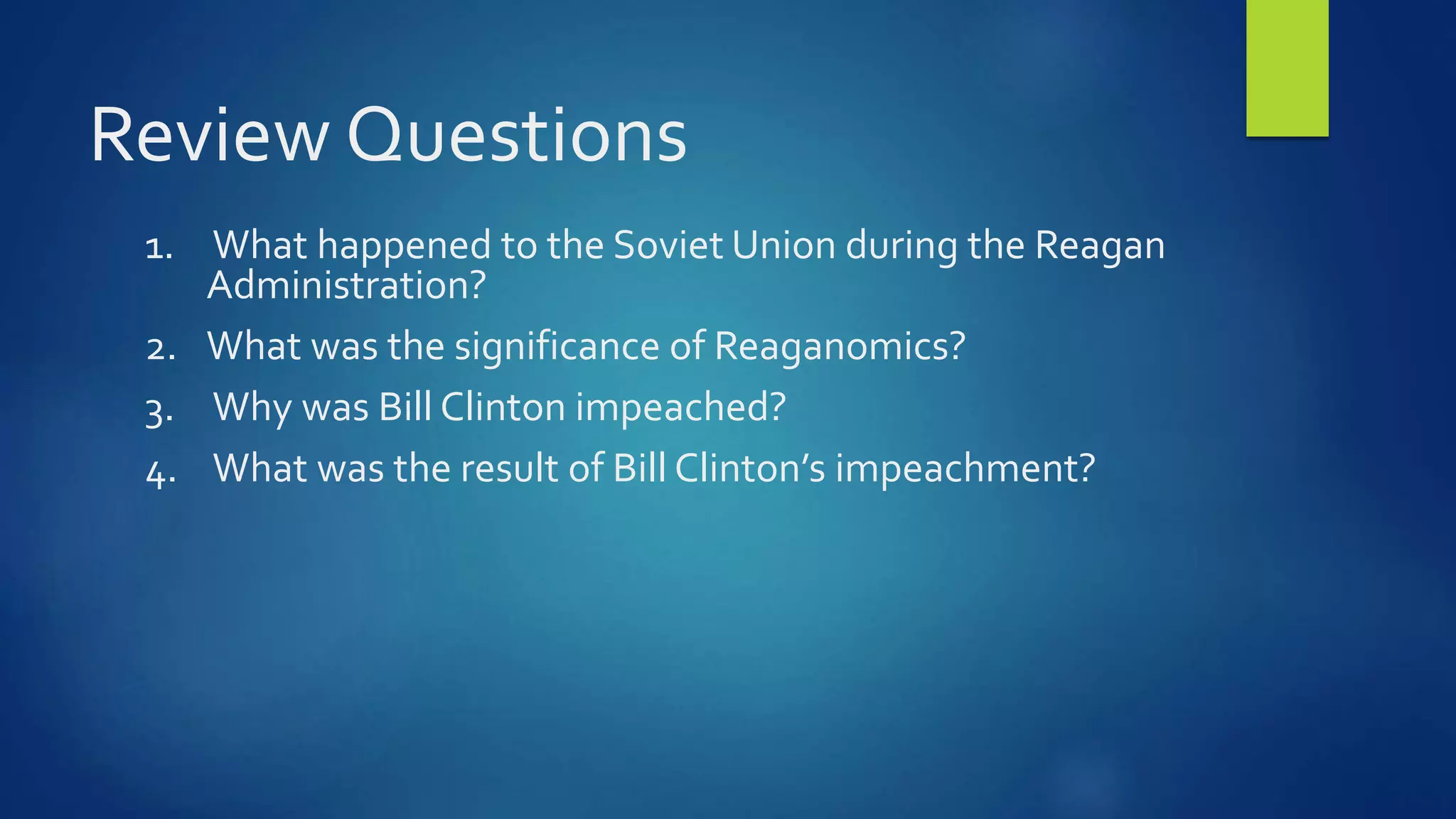 Review Questions
1. What happened to the Soviet Union during the Reagan
Administration?
2. What was the significance of Reaganomics?
3. Why was Bill Clinton impeached?
4. What was the result of Bill Clinton’s impeachment?
 