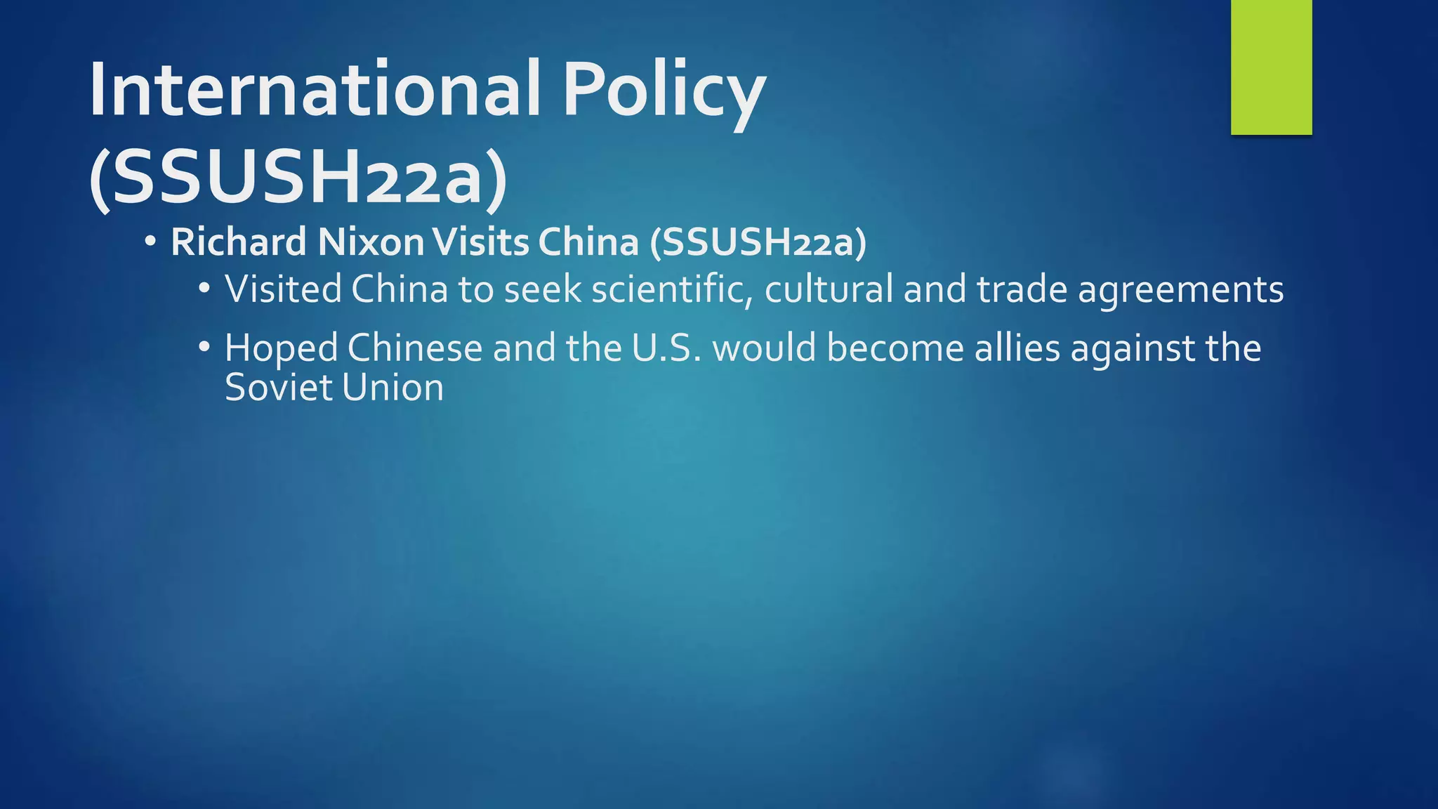 International Policy
(SSUSH22a)
• Richard NixonVisits China (SSUSH22a)
• Visited China to seek scientific, cultural and trade agreements
• Hoped Chinese and the U.S. would become allies against the
Soviet Union
 