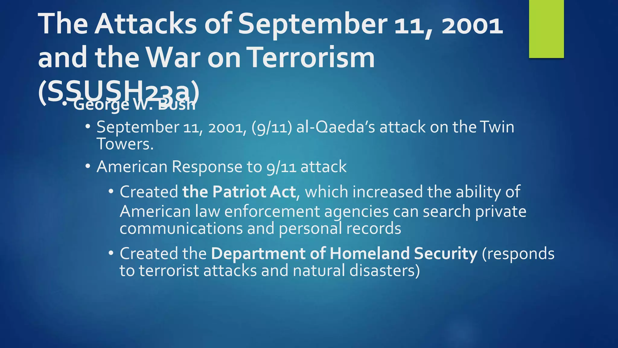 The Attacks of September 11, 2001
and the War onTerrorism
(SSUSH23a)• George W. Bush
• September 11, 2001, (9/11) al-Qaeda’s attack on theTwin
Towers.
• American Response to 9/11 attack
• Created the Patriot Act, which increased the ability of
American law enforcement agencies can search private
communications and personal records
• Created the Department of Homeland Security (responds
to terrorist attacks and natural disasters)
 