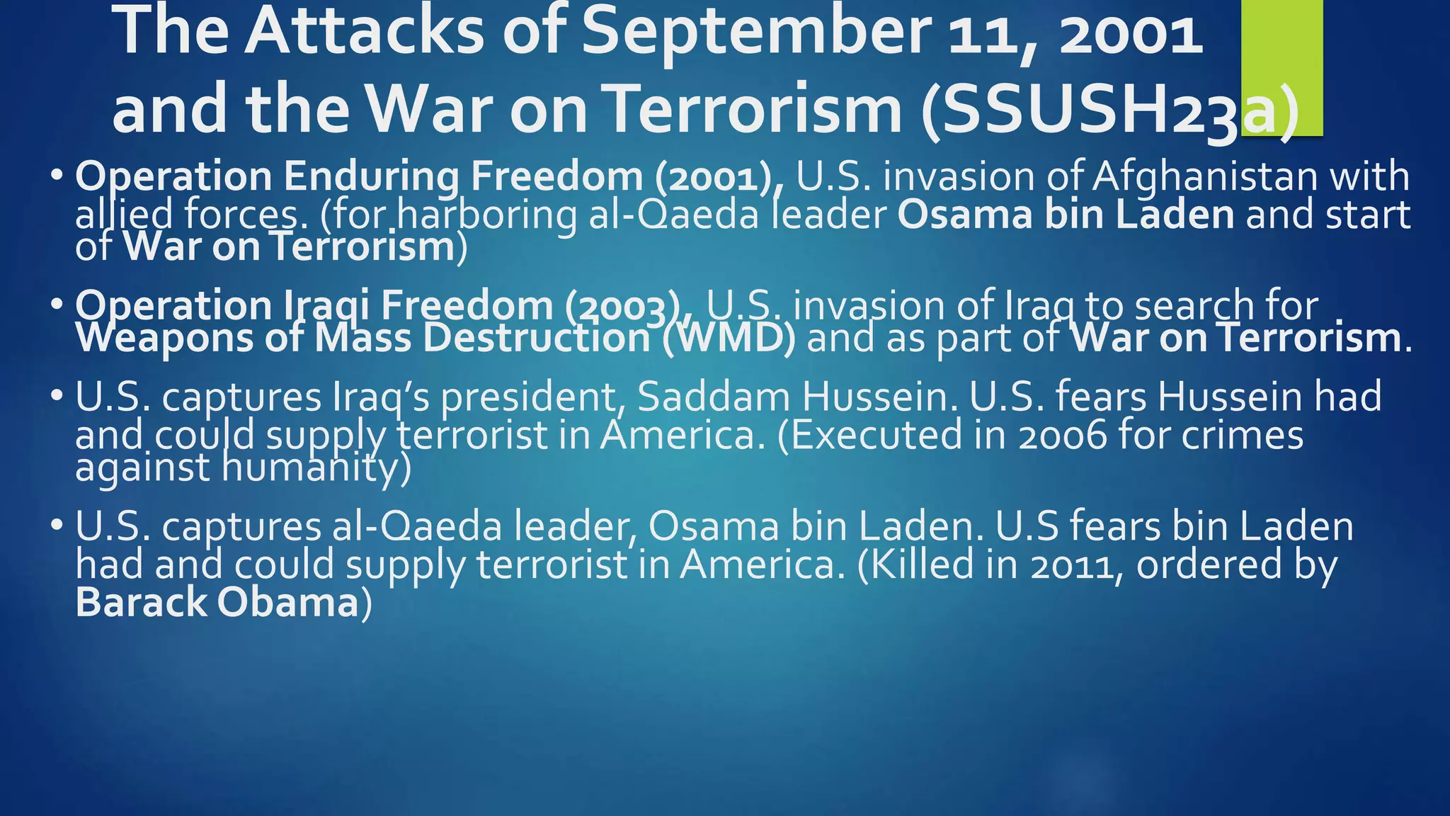 The Attacks of September 11, 2001
and the War onTerrorism (SSUSH23a)
• Operation Enduring Freedom (2001), U.S. invasion of Afghanistan with
allied forces. (for harboring al-Qaeda leader Osama bin Laden and start
of War onTerrorism)
• Operation Iraqi Freedom (2003), U.S. invasion of Iraq to search for
Weapons of Mass Destruction (WMD) and as part of War onTerrorism.
• U.S. captures Iraq’s president, Saddam Hussein. U.S. fears Hussein had
and could supply terrorist in America. (Executed in 2006 for crimes
against humanity)
• U.S. captures al-Qaeda leader, Osama bin Laden. U.S fears bin Laden
had and could supply terrorist in America. (Killed in 2011, ordered by
Barack Obama)
 