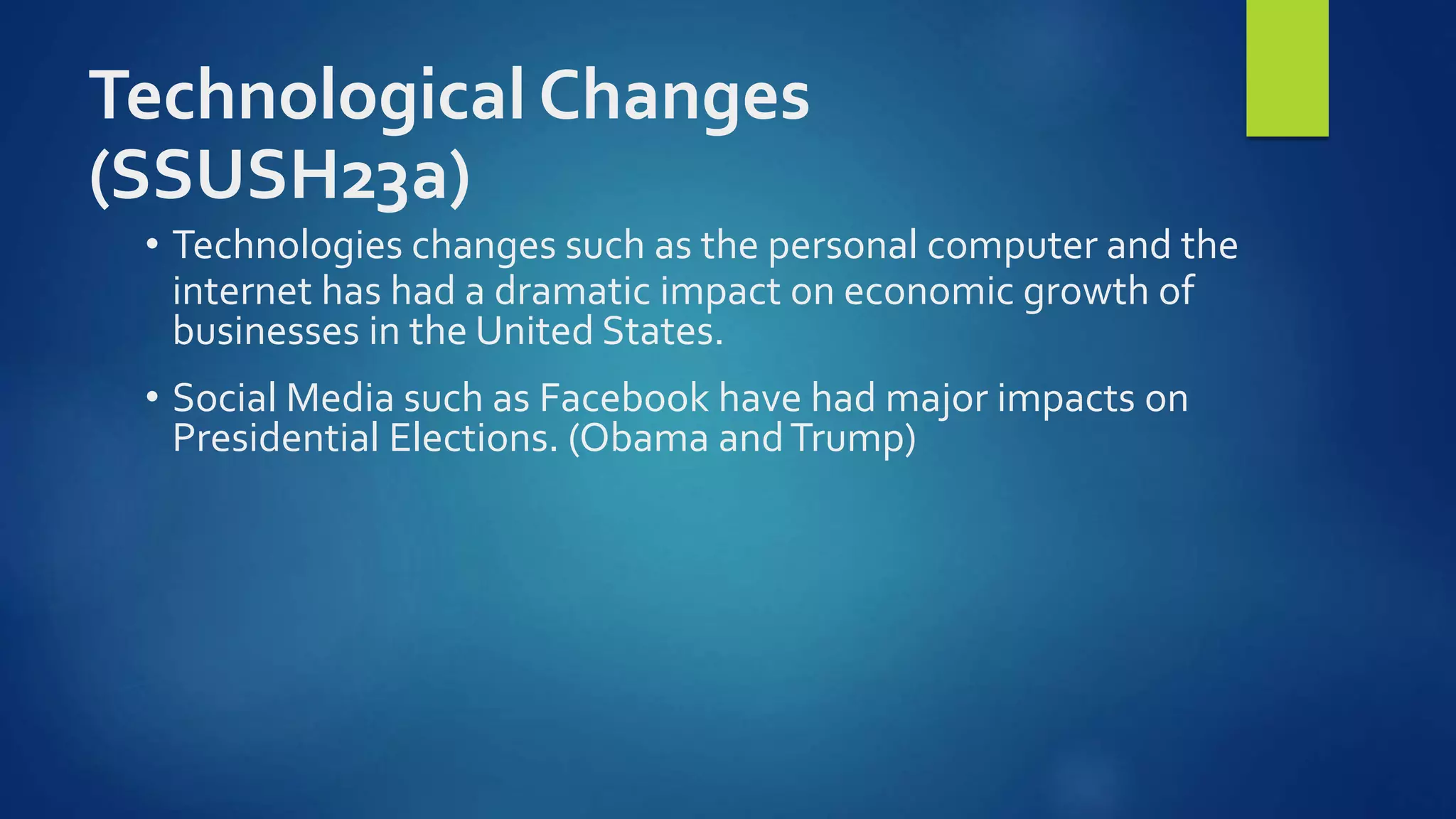 Technological Changes
(SSUSH23a)
• Technologies changes such as the personal computer and the
internet has had a dramatic impact on economic growth of
businesses in the United States.
• Social Media such as Facebook have had major impacts on
Presidential Elections. (Obama andTrump)
 