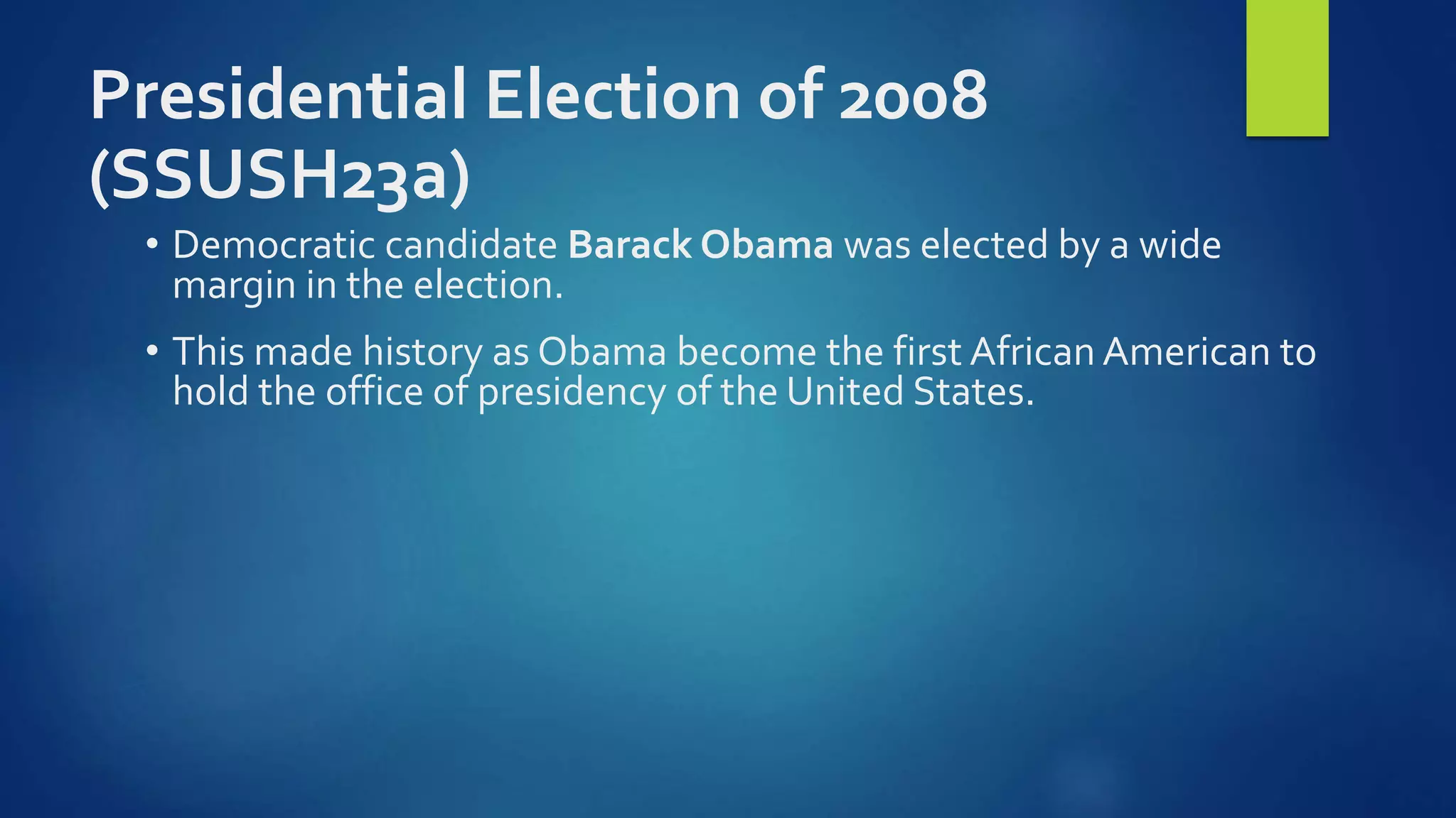 Presidential Election of 2008
(SSUSH23a)
• Democratic candidate Barack Obama was elected by a wide
margin in the election.
• This made history as Obama become the first African American to
hold the office of presidency of the United States.
 