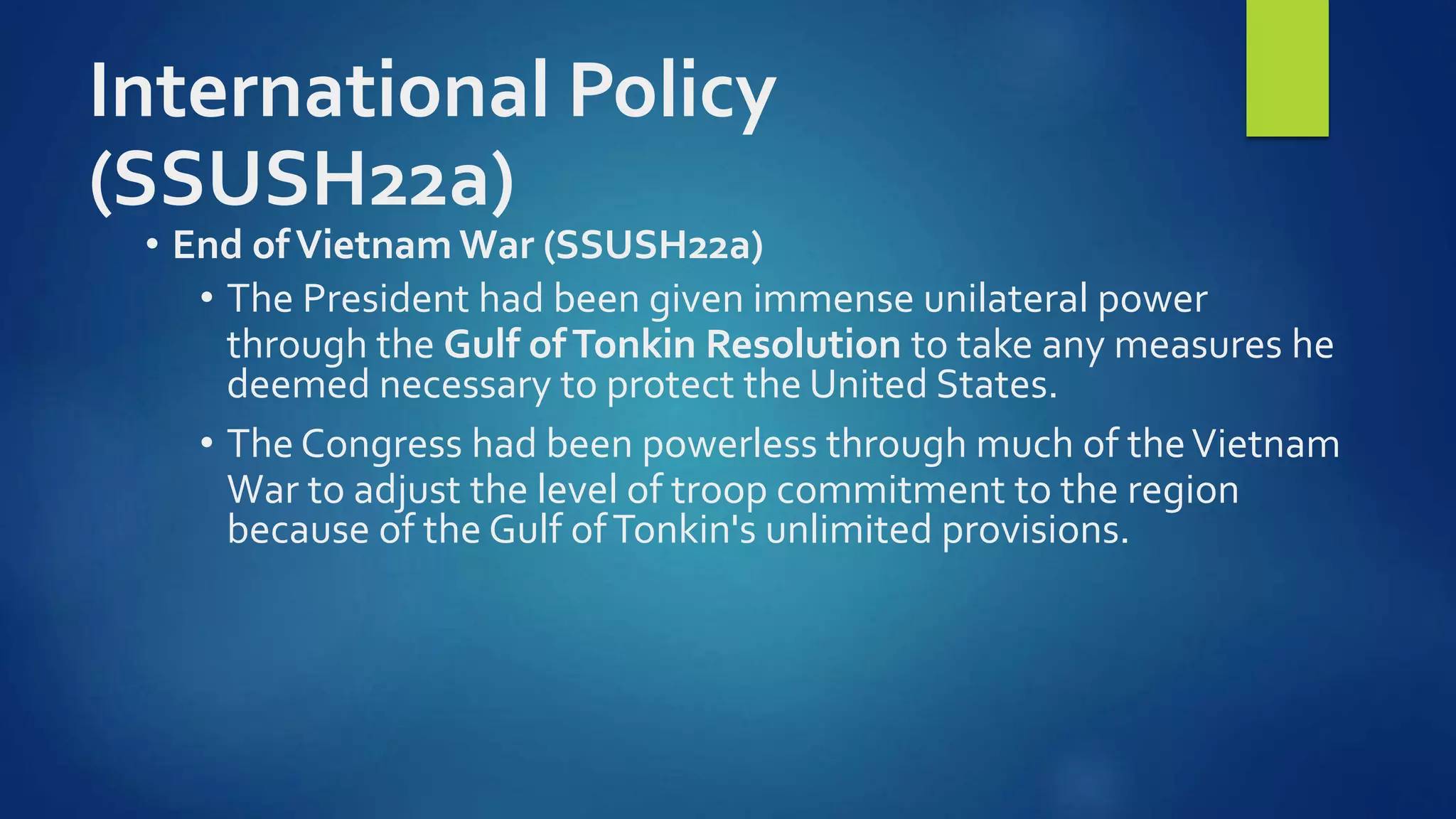 International Policy
(SSUSH22a)
• End ofVietnam War (SSUSH22a)
• The President had been given immense unilateral power
through the Gulf ofTonkin Resolution to take any measures he
deemed necessary to protect the United States.
• The Congress had been powerless through much of theVietnam
War to adjust the level of troop commitment to the region
because of the Gulf ofTonkin's unlimited provisions.
 
