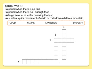 FLOOD FAMINE LANDSLIDE DROUGHT
CROSSWORD
•A period when there is no rain
•A period when there isn´t enough food
•A large amount of water covering the land
•A sudden, quick movement of earth or rock down a hill our mountain