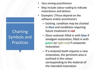 Charting
Symbols and
Practices
• Vary among practitioners
• May include colour-coding to indicate
restorations and defects
• Examples: (These depend on the
software and/or practitioner)
– Existing condition may be charted
in blue and conditions requiring
future treatment in red
– Once restored: filled in with blue if
amalgam restoration, filled in with
green (or light tan) if composite
restoration
– If a restored tooth requires a new
restoration, the pertinent area is
outlined in the colour
corresponding to the material of
the intended restoration
 