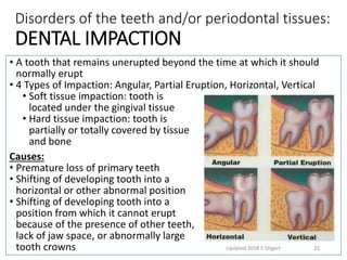 Disorders of the teeth and/or periodontal tissues:
DENTAL IMPACTION
• A tooth that remains unerupted beyond the time at which it should
normally erupt
• 4 Types of Impaction: Angular, Partial Eruption, Horizontal, Vertical
• Soft tissue impaction: tooth is
located under the gingival tissue
• Hard tissue impaction: tooth is
partially or totally covered by tissue
and bone
Causes:
• Premature loss of primary teeth
• Shifting of developing tooth into a
horizontal or other abnormal position
• Shifting of developing tooth into a
position from which it cannot erupt
because of the presence of other teeth,
lack of jaw space, or abnormally large
tooth crowns Updated 2018 E Dilgert 25
 
