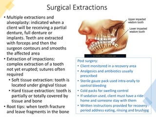 Surgical Extractions
• Multiple extractions and
alveoplasty: indicated when a
client will be receiving a partial
denture, full denture or
implants. Teeth are extracted
with forceps and then the
surgeon contours and smooths
the affected area
• Extraction of impactions:
complex extraction of a tooth
not yet erupted; sutures often
required
• Soft tissue extraction: tooth is
located under gingival tissue
• Hard tissue extraction: tooth is
partially or totally covered by
tissue and bone
• Root tips: when teeth fracture
and leave fragments in the bone 28
This Photo by Unknown Author is licensed under CC BY-SA-NC
Post surgery:
• Client monitored in a recovery area
• Analgesics and antibiotics usually
prescribed
• Sterile gauze pack used intra-orally to
control bleeding
• Cold packs for swelling control
• If sedation used, client must have a ride
home and someone stay with them
• Written instructions provided for recovery
period address eating, rinsing and brushing
 