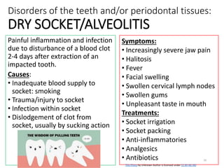 Disorders of the teeth and/or periodontal tissues:
DRY SOCKET/ALVEOLITIS
Painful inflammation and infection
due to disturbance of a blood clot
2-4 days after extraction of an
impacted tooth.
Causes:
• Inadequate blood supply to
socket: smoking
• Trauma/injury to socket
• Infection within socket
• Dislodgement of clot from
socket, usually by sucking action
Symptoms:
• Increasingly severe jaw pain
• Halitosis
• Fever
• Facial swelling
• Swollen cervical lymph nodes
• Swollen gums
• Unpleasant taste in mouth
Treatments:
• Socket irrigation
• Socket packing
• Anti-inflammatories
• Analgesics
• Antibiotics
Updated 2018 E Dilgert
29
This Photo by Unknown Author is licensed under CC BY-NC-ND
 