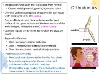 Orthodontics
• Malocclusion=Occlusion that is deviated from normal
• Causes: developmental, genetic, injury and habits
• Overbite-Vertical overlapping of upper teeth over lower
teeth (measured in %) 10% is ideal
• Overjet=The horizontal distance between the front
surface of the upper incisors and the front surface of the
lower incisors. (measured in mm) 2-4mm is ideal
• Openbite=Space left between teeth when the jaws are
closed
• Angles classification:
• Class I occlusion: normal occlusion
• Class II malocclusion: distoclusion (overbite)
• Class III malocclusion: mesioclusion (underbite)
• Treatments may include:
• Fixed appliances (cemented or bonded into place)
• Removable appliances for the correction and
maintenance of orthodontic treatment
• Orthognathic surgery when the orthodontic problem
is too severe to be corrected by any other means 38
This Photo by Unknown Author is licensed under CC BY-SA
This Photo by Unknown Author is licensed under CC BY
 