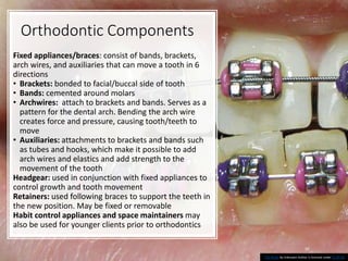 Orthodontic Components
Fixed appliances/braces: consist of bands, brackets,
arch wires, and auxiliaries that can move a tooth in 6
directions
• Brackets: bonded to facial/buccal side of tooth
• Bands: cemented around molars
• Archwires: attach to brackets and bands. Serves as a
pattern for the dental arch. Bending the arch wire
creates force and pressure, causing tooth/teeth to
move
• Auxiliaries: attachments to brackets and bands such
as tubes and hooks, which make it possible to add
arch wires and elastics and add strength to the
movement of the tooth
Headgear: used in conjunction with fixed appliances to
control growth and tooth movement
Retainers: used following braces to support the teeth in
the new position. May be fixed or removable
Habit control appliances and space maintainers may
also be used for younger clients prior to orthodontics
39
This Photo by Unknown Author is licensed under CC BY-SA
 