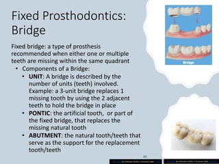 Fixed Prosthodontics:
Bridge
Fixed bridge: a type of prosthesis
recommended when either one or multiple
teeth are missing within the same quadrant
• Components of a Bridge:
• UNIT: A bridge is described by the
number of units (teeth) involved.
Example: a 3-unit bridge replaces 1
missing tooth by using the 2 adjacent
teeth to hold the bridge in place
• PONTIC: the artificial tooth, or part of
the fixed bridge, that replaces the
missing natural tooth
• ABUTMENT: the natural tooth/teeth that
serve as the support for the replacement
tooth/teeth
This Photo by Unknown Author is licensed under CC BY This Photo by Unknown Author is licensed under CC BY-SA
 