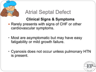 Atrial Septal Defect
Clinical Signs & Symptoms
 Rarely presents with signs of CHF or other
cardiovascular symptoms.
• Most are asymptomatic but may have easy
fatigability or mild growth failure.
• Cyanosis does not occur unless pulmonary HTN
is present.
 