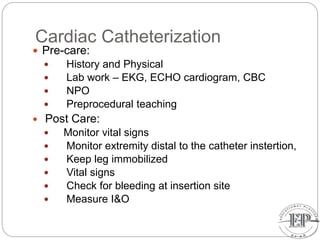 Cardiac Catheterization
 Pre-care:
 History and Physical
 Lab work – EKG, ECHO cardiogram, CBC
 NPO
 Preprocedural teaching
 Post Care:
 Monitor vital signs
 Monitor extremity distal to the catheter instertion,
 Keep leg immobilized
 Vital signs
 Check for bleeding at insertion site
 Measure I&O
 