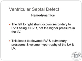 Ventricular Septal Defect
Hemodynamics
 The left to right shunt occurs secondary to
PVR being < SVR, not the higher pressure in
the LV.
 This leads to elevated RV & pulmonary
pressures & volume hypertrophy of the LA &
LV.
 