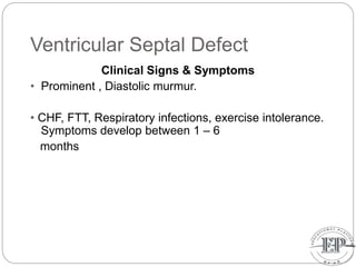 Ventricular Septal Defect
Clinical Signs & Symptoms
• Prominent , Diastolic murmur.
• CHF, FTT, Respiratory infections, exercise intolerance.
Symptoms develop between 1 – 6
months
 