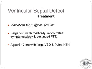 Ventricular Septal Defect
Treatment
 Indications for Surgical Closure:
 Large VSD with medically uncontrolled
symptomatology & continued FTT.
 Ages 6-12 mo with large VSD & Pulm. HTN
 