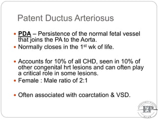 Patent Ductus Arteriosus
 PDA – Persistence of the normal fetal vessel
that joins the PA to the Aorta.
 Normally closes in the 1st wk of life.
 Accounts for 10% of all CHD, seen in 10% of
other congenital hrt lesions and can often play
a critical role in some lesions.
 Female : Male ratio of 2:1
 Often associated with coarctation & VSD.
 