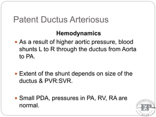 Patent Ductus Arteriosus
Hemodynamics
 As a result of higher aortic pressure, blood
shunts L to R through the ductus from Aorta
to PA.
 Extent of the shunt depends on size of the
ductus & PVR:SVR.
 Small PDA, pressures in PA, RV, RA are
normal.
 