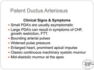 Patent Ductus Arteriosus
Clinical Signs & Symptoms
 Small PDA’s are usually asymptomatic
 Large PDA’s can result in symptoms of CHF,
growth restriction, FTT.
 Bounding arterial pulses
 Widened pulse pressure
 Enlarged heart, prominent apical impulse
 Classic continuous machinary systolic murmur
 Mid-diastolic murmur at the apex
 