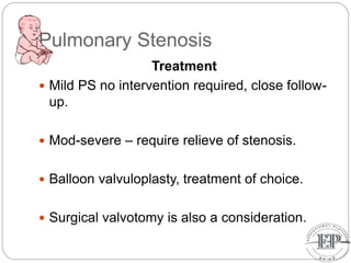 Pulmonary Stenosis
Treatment
 Mild PS no intervention required, close follow-
up.
 Mod-severe – require relieve of stenosis.
 Balloon valvuloplasty, treatment of choice.
 Surgical valvotomy is also a consideration.
 