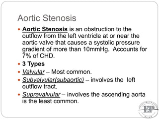 Aortic Stenosis
 Aortic Stenosis is an obstruction to the
outflow from the left ventricle at or near the
aortic valve that causes a systolic pressure
gradient of more than 10mmHg. Accounts for
7% of CHD.
 3 Types
 Valvular – Most common.
 Subvalvular(subaortic) – involves the left
outflow tract.
 Supravalvular – involves the ascending aorta
is the least common.
 