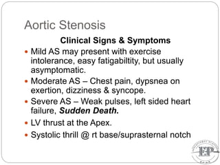 Aortic Stenosis
Clinical Signs & Symptoms
 Mild AS may present with exercise
intolerance, easy fatigabiltity, but usually
asymptomatic.
 Moderate AS – Chest pain, dypsnea on
exertion, dizziness & syncope.
 Severe AS – Weak pulses, left sided heart
failure, Sudden Death.
 LV thrust at the Apex.
 Systolic thrill @ rt base/suprasternal notch
 
