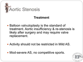 Aortic Stenosis
Treatment
 Balloon valvuloplasty is the standard of
treatment. Aortic insufficiency & re-stenosis is
likely after surgery and may require valve
replacement.
 Activity should not be restricted in Mild AS.
 Mod-severe AS, no competitive sports.
 