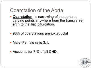 Coarctation of the Aorta
 Coarctation- is narrowing of the aorta at
varying points anywhere from the transverse
arch to the iliac bifurcation.
 98% of coarctations are juxtaductal
 Male: Female ratio 3:1.
 Accounts for 7 % of all CHD.
 