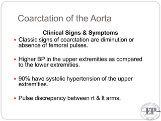 Coarctation of the Aorta
Clinical Signs & Symptoms
 Classic signs of coarctation are diminution or
absence of femoral pulses.
 Higher BP in the upper extremities as compared
to the lower extremities.
 90% have systolic hypertension of the upper
extremities.
 Pulse discrepancy between rt & lt arms.
 