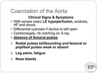 Coarctation of the Aorta
Clinical Signs & Symptoms
 With severe coarc LE hypoperfusion, acidosis,
HF and shock.
 Differential cyanosis if ductus is still open
 Cardiomegaly, rib notching on X-ray.
 absence of femoral pulses
1. Radial pulses full/bounding and femoral or
popliteal pulses weak or absent
2. Leg pains, fatigue
3. Nose bleeds
 