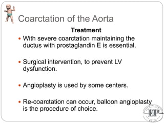 Coarctation of the Aorta
Treatment
 With severe coarctation maintaining the
ductus with prostaglandin E is essential.
 Surgical intervention, to prevent LV
dysfunction.
 Angioplasty is used by some centers.
 Re-coarctation can occur, balloon angioplasty
is the procedure of choice.
 