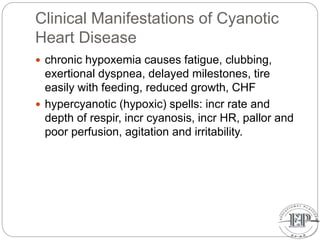 Clinical Manifestations of Cyanotic
Heart Disease
 chronic hypoxemia causes fatigue, clubbing,
exertional dyspnea, delayed milestones, tire
easily with feeding, reduced growth, CHF
 hypercyanotic (hypoxic) spells: incr rate and
depth of respir, incr cyanosis, incr HR, pallor and
poor perfusion, agitation and irritability.
 