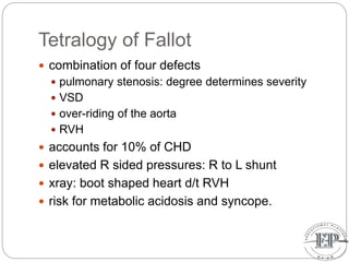 Tetralogy of Fallot
 combination of four defects
 pulmonary stenosis: degree determines severity
 VSD
 over-riding of the aorta
 RVH
 accounts for 10% of CHD
 elevated R sided pressures: R to L shunt
 xray: boot shaped heart d/t RVH
 risk for metabolic acidosis and syncope.
 