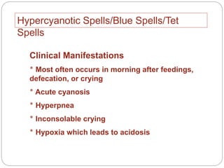 Hypercyanotic Spells/Blue Spells/Tet
Spells
Clinical Manifestations
‫٭‬ Most often occurs in morning after feedings,
defecation, or crying
‫٭‬ Acute cyanosis
‫٭‬ Hyperpnea
‫٭‬ Inconsolable crying
‫٭‬ Hypoxia which leads to acidosis
 
