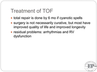 Treatment of TOF
 total repair is done by 6 mo if cyanotic spells
 surgery is not necessarily curative, but most have
improved quality of life and improved longevity
 residual problems: arrhythmias and RV
dysfunction
 