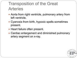 Transposition of the Great
Arteries
 Aorta from right ventricle, pulmonary artery from
left ventricle.
 Cyanosis from birth, hypoxic spells sometimes
present.
 Heart failure often present.
 Cardiac enlargement and diminished pulmonary
artery segment on x-ray.
 