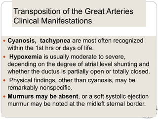 Transposition of the Great Arteries
Clinical Manifestations
 Cyanosis, tachypnea are most often recognized
within the 1st hrs or days of life.
 Hypoxemia is usually moderate to severe,
depending on the degree of atrial level shunting and
whether the ductus is partially open or totally closed.
 Physical findings, other than cyanosis, may be
remarkably nonspecific.
 Murmurs may be absent, or a soft systolic ejection
murmur may be noted at the midleft sternal border.
 
