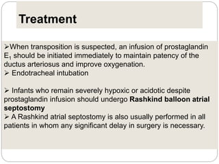 Treatment
When transposition is suspected, an infusion of prostaglandin
E1 should be initiated immediately to maintain patency of the
ductus arteriosus and improve oxygenation.
 Endotracheal intubation
 Infants who remain severely hypoxic or acidotic despite
prostaglandin infusion should undergo Rashkind balloon atrial
septostomy
 A Rashkind atrial septostomy is also usually performed in all
patients in whom any significant delay in surgery is necessary.
 