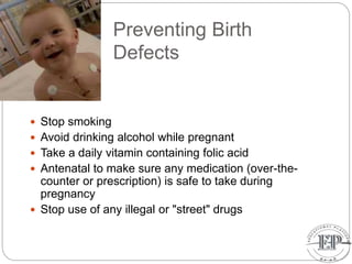 Preventing Birth
Defects
 Stop smoking
 Avoid drinking alcohol while pregnant
 Take a daily vitamin containing folic acid
 Antenatal to make sure any medication (over-the-
counter or prescription) is safe to take during
pregnancy
 Stop use of any illegal or "street" drugs
 