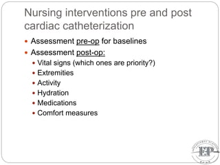 Nursing interventions pre and post
cardiac catheterization
 Assessment pre-op for baselines
 Assessment post-op:
 Vital signs (which ones are priority?)
 Extremities
 Activity
 Hydration
 Medications
 Comfort measures
 