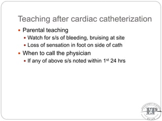 Teaching after cardiac catheterization
 Parental teaching
 Watch for s/s of bleeding, bruising at site
 Loss of sensation in foot on side of cath
 When to call the physician
 If any of above s/s noted within 1st 24 hrs
 