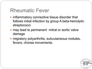 Rheumatic Fever
 inflammatory connective tissue disorder that
follows initial infection by group A beta-hemolytic
streptococci
 may lead to permanent mitral or aortic valve
damage
 migratory polyarthritis, subcutaneous nodules,
fevers, chorea movements.
 