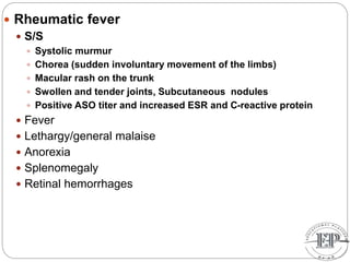  Rheumatic fever
 S/S
 Systolic murmur
 Chorea (sudden involuntary movement of the limbs)
 Macular rash on the trunk
 Swollen and tender joints, Subcutaneous nodules
 Positive ASO titer and increased ESR and C-reactive protein
 Fever
 Lethargy/general malaise
 Anorexia
 Splenomegaly
 Retinal hemorrhages
 