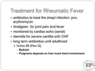 Treatment for Rheumatic Fever
 antibiotics to treat the strept infection: pcn,
erythromycin
 Analgasic for joint pain and fever
 monitored by cardiac echo (serial)
 steroids for severe carditis with CHF
 long term antibiotics until adulthood
 1x/mo IM (Pen G)
 Bedrest
 Prognosis depends on how much heart involvement
 