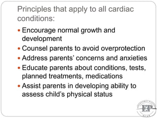 Principles that apply to all cardiac
conditions:
 Encourage normal growth and
development
 Counsel parents to avoid overprotection
 Address parents’ concerns and anxieties
 Educate parents about conditions, tests,
planned treatments, medications
 Assist parents in developing ability to
assess child’s physical status
 