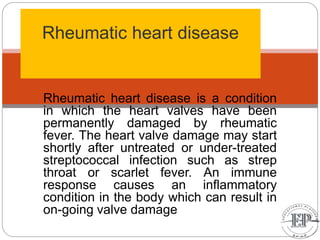 Rheumatic heart disease
Rheumatic heart disease is a condition
in which the heart valves have been
permanently damaged by rheumatic
fever. The heart valve damage may start
shortly after untreated or under-treated
streptococcal infection such as strep
throat or scarlet fever. An immune
response causes an inflammatory
condition in the body which can result in
on-going valve damage
 